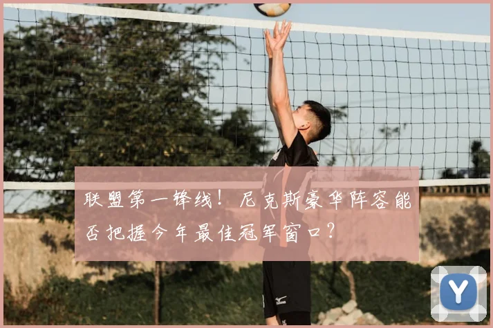 联盟第一锋线！尼克斯豪华阵容能否把握今年最佳冠军窗口？