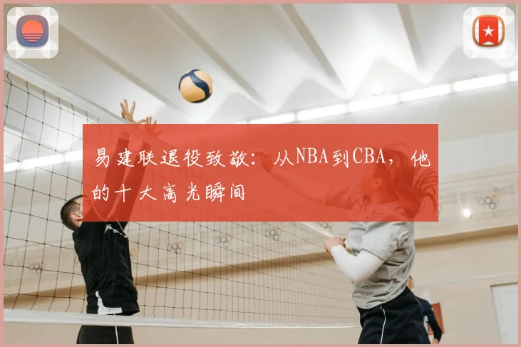 易建联退役致敬：从NBA到CBA，他的十大高光瞬间